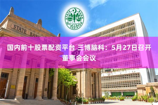 国内前十股票配资平台 三博脑科：5月27日召开董事会会议