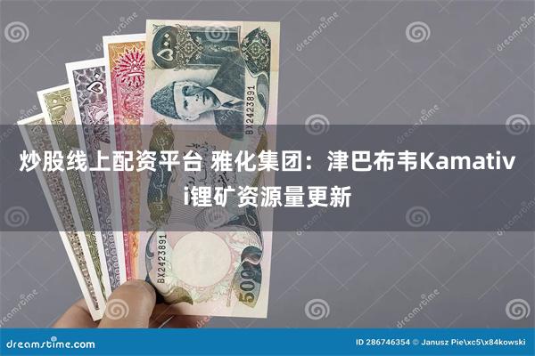 炒股线上配资平台 雅化集团：津巴布韦Kamativi锂矿资源量更新