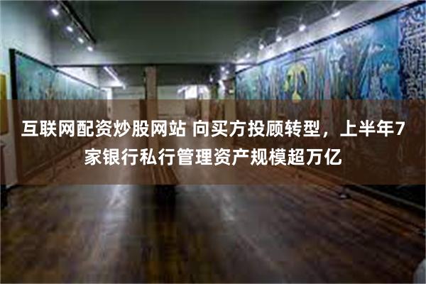 互联网配资炒股网站 向买方投顾转型，上半年7家银行私行管理资产规模超万亿