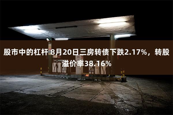 股市中的杠杆 8月20日三房转债下跌2.17%，转股溢价率38.16%