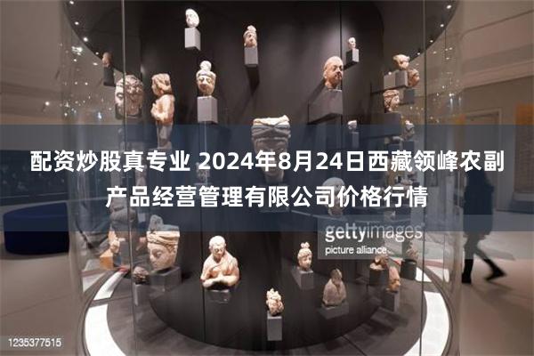 配资炒股真专业 2024年8月24日西藏领峰农副产品经营管理有限公司价格行情