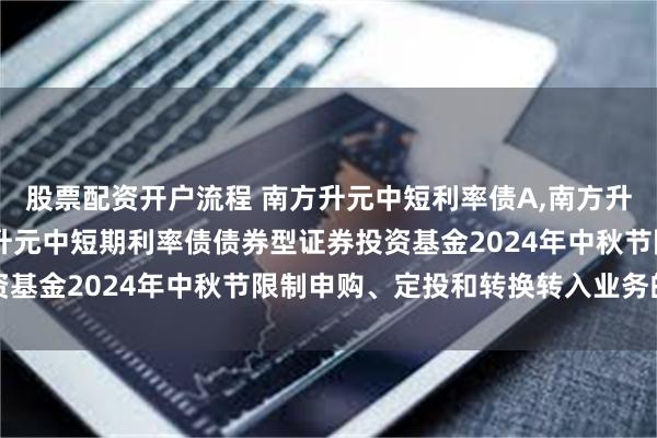 股票配资开户流程 南方升元中短利率债A,南方升元中短利率债C: 南方升元中短期利率债债券型证券投资基金2024年中秋节限制申购、定投和转换转入业务的公告