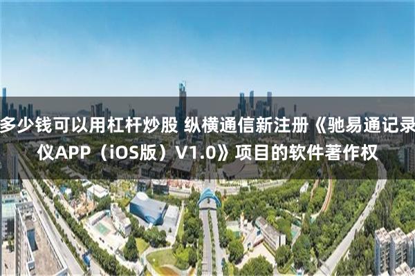 多少钱可以用杠杆炒股 纵横通信新注册《驰易通记录仪APP（iOS版）V1.0》项目的软件著作权