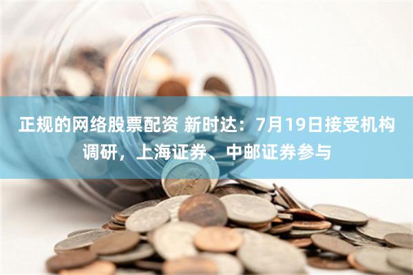 正规的网络股票配资 新时达：7月19日接受机构调研，上海证券、中邮证券参与