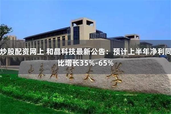 炒股配资网上 和晶科技最新公告：预计上半年净利同比增长35%-65%