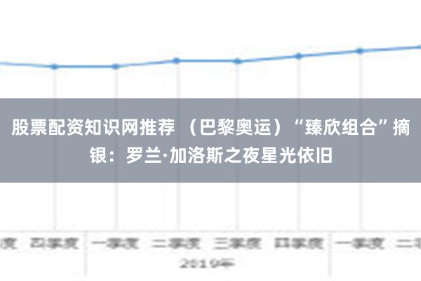   股票配资知识网推荐 （巴黎奥运）“臻欣组合”摘银：罗兰·加洛斯之夜星光依旧