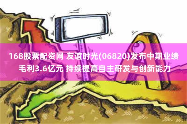   168股票配资网 友谊时光(06820)发布中期业绩 毛利3.6亿元 持续提高自主研发与创新能力