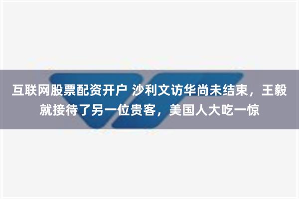 互联网股票配资开户 沙利文访华尚未结束，王毅就接待了另一位贵客，美国人大吃一惊