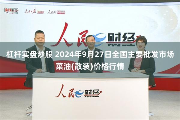 杠杆实盘炒股 2024年9月27日全国主要批发市场菜油(散装