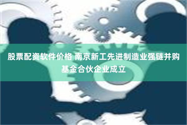 股票配资软件价格 南京新工先进制造业强链并购基金合伙企业成立