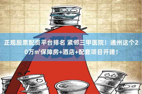 正规股票配资平台排名 紧邻三甲医院！通州这个20万㎡保障房+