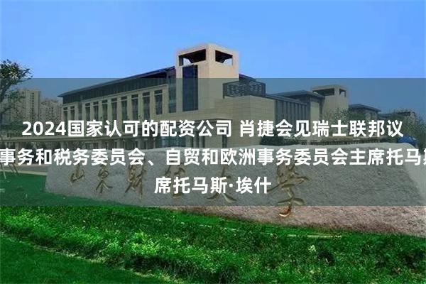 2024国家认可的配资公司 肖捷会见瑞士联邦议会经济事务和税务委员会、自贸和欧洲事务委员会主席托马斯·埃什