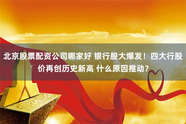 北京股票配资公司哪家好 银行股大爆发！四大行股价再创历史新高 什么原因推动？