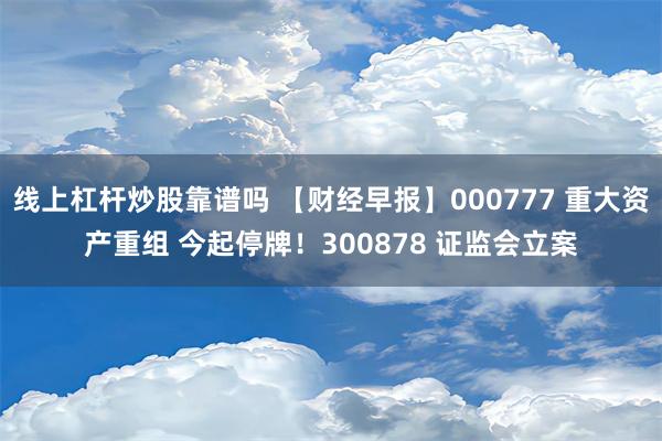 线上杠杆炒股靠谱吗 【财经早报】000777 重大资产重组 今起停牌！300878 证监会立案