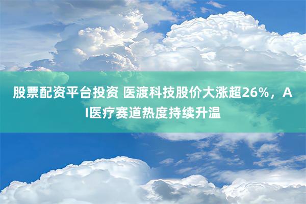 股票配资平台投资 医渡科技股价大涨超26%，AI医疗赛道热度